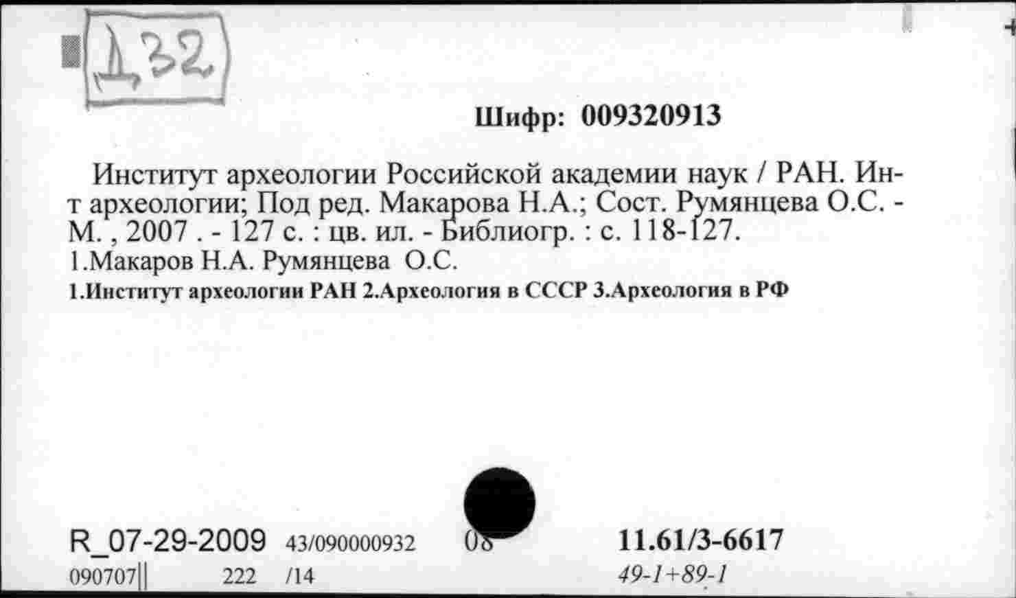 ﻿Шифр: 009320913
Институт археологии Российской академии наук / РАН. Ин-т археологии; Под ред. Макарова Н.А.; Сост. Румянцева О.С. -М. , 2007 . - 127 с. : цв. ил. - Библиогр. : с. 118-127.
1 .Макаров Н.А. Румянцева О.С.
1.Институт археологии РАН 2.Археология в СССР З.Археология в РФ
R_07-29-2009 43/090000932
090707ІІ	222 /14
»
11.61/3-6617
49-1+89-1